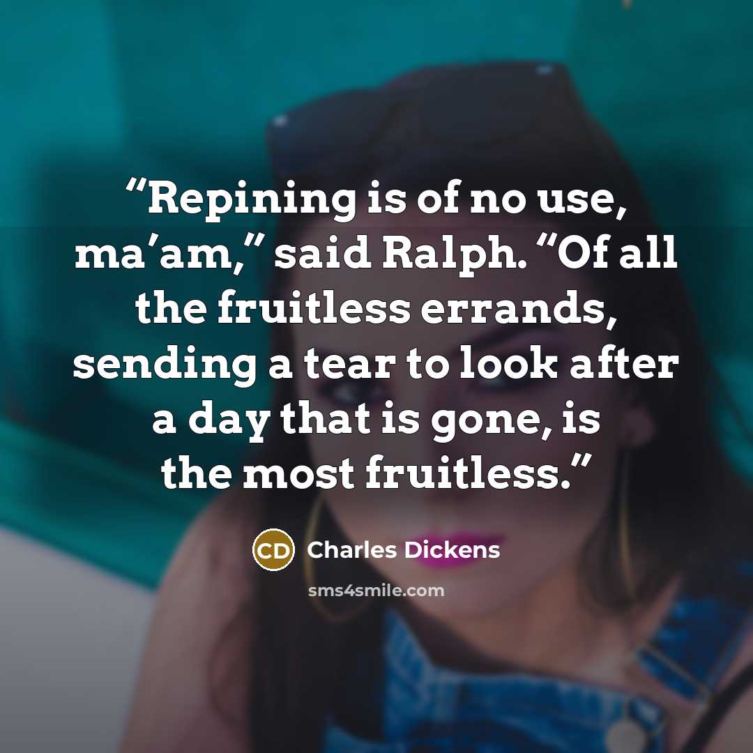 “Repining is of no use, ma’am,” said Ralph. “Of all the fruitless errands, sending a tear to look after a day that is gone, is the most fruitless.” quote by Charles Dickens