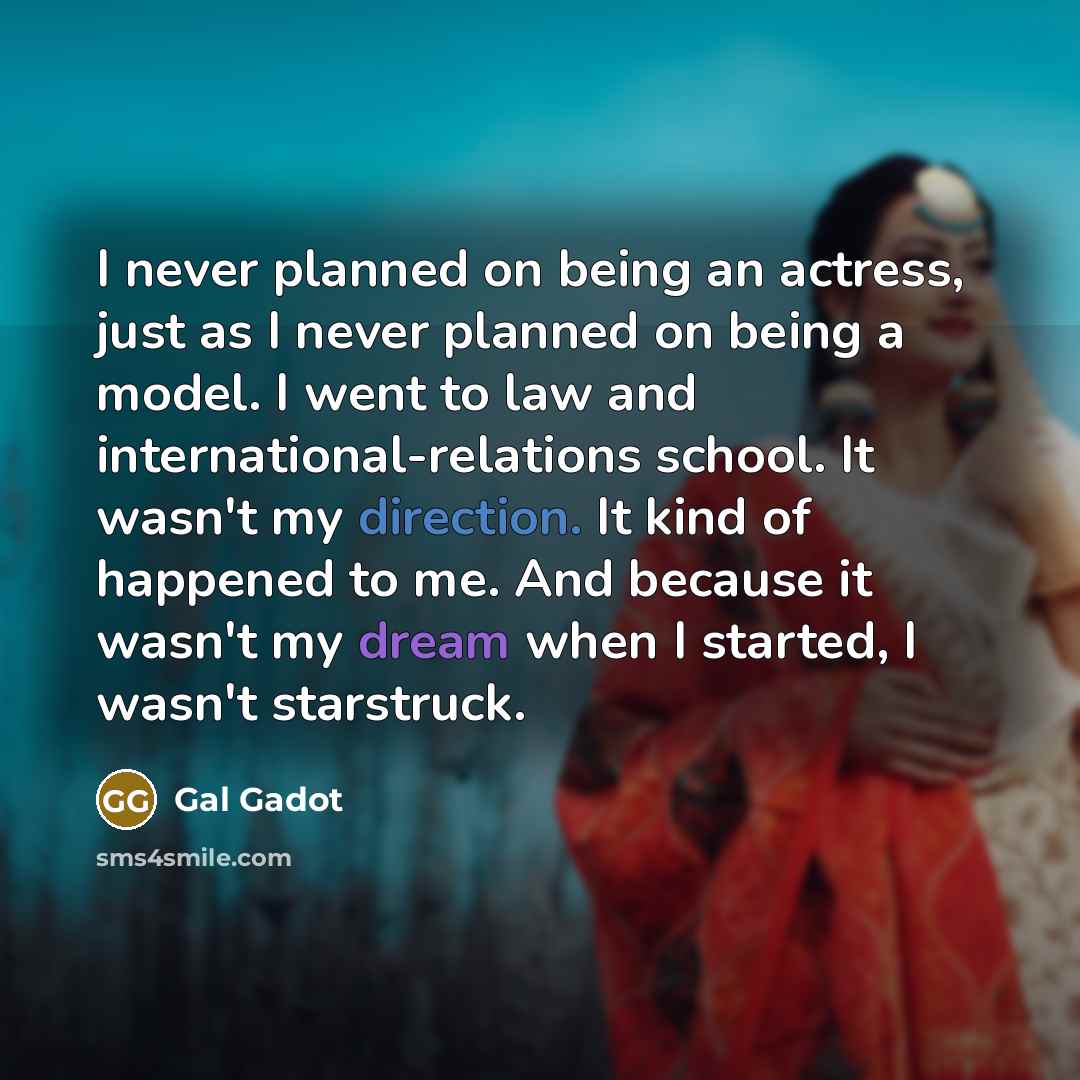 “I never planned on being an actress, just as I never planned on being a model. I went to law and international-relations school. It wasn't my direction. It kind of happened to me. And because it wasn't my dream when I started, I wasn't starstruck.” quote by Gal Gadot