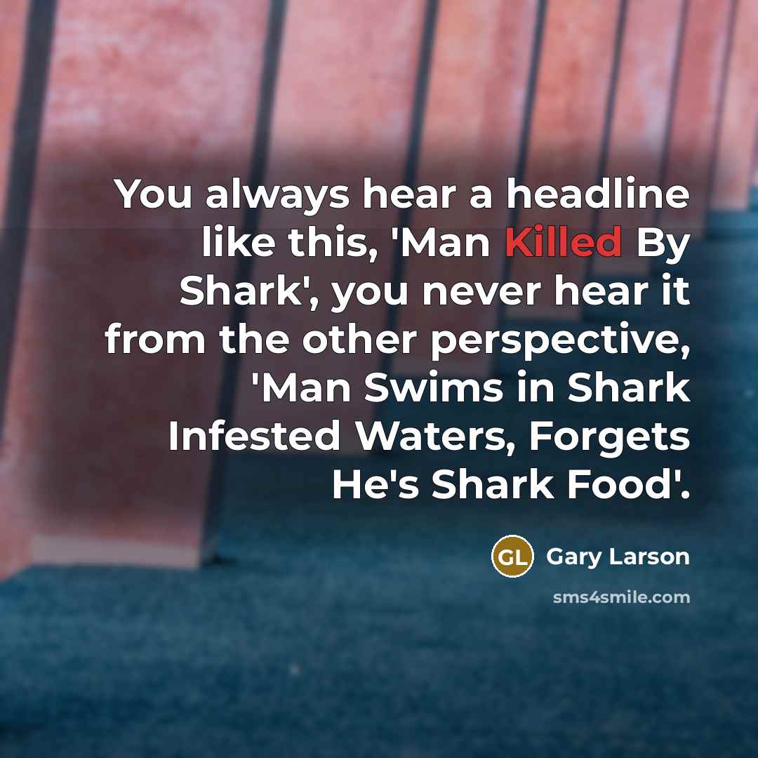 “You always hear a headline like this, 'Man Killed By Shark', you never hear it from the other perspective, 'Man Swims in Shark Infested Waters, Forgets He's Shark Food'.” quote by Gary Larson