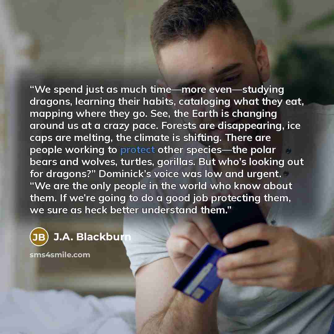“We spend just as much time—more even—studying dragons, learning their habits, cataloging what they eat, mapping where they go. See, the Earth is changing around us at a crazy pace. Forests are disappearing, ice caps are melting, the climate is shifting. There are people working to protect other…” quote by J.A. Blackburn