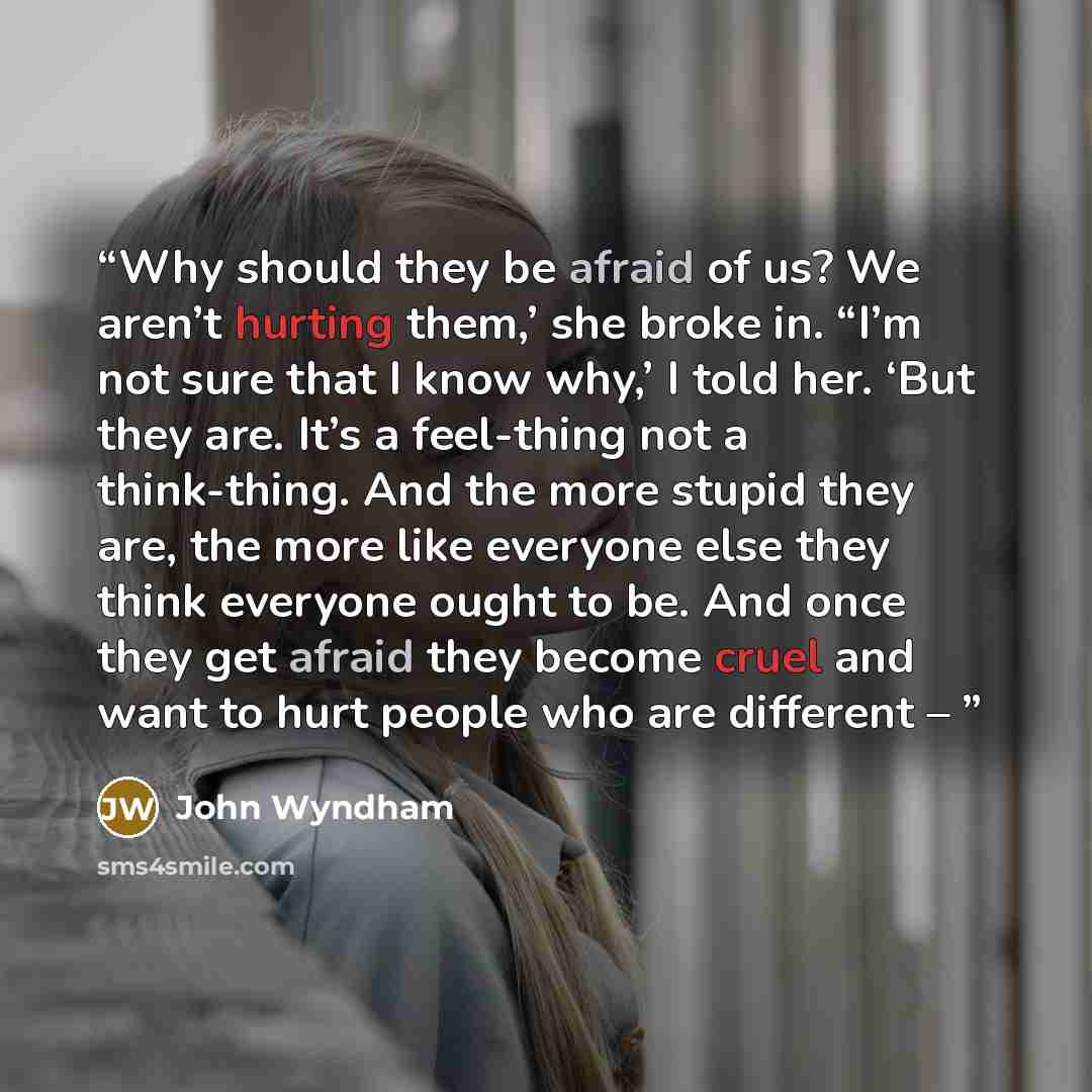 “Why should they be afraid of us? We aren’t hurting them,’ she broke in. “I’m not sure that I know why,’ I told her. ‘But they are. It’s a feel-thing not a think-thing. And the more stupid they are, the more like everyone else they think everyone ought to be. And once they get afraid they become…” quote by John Wyndham
