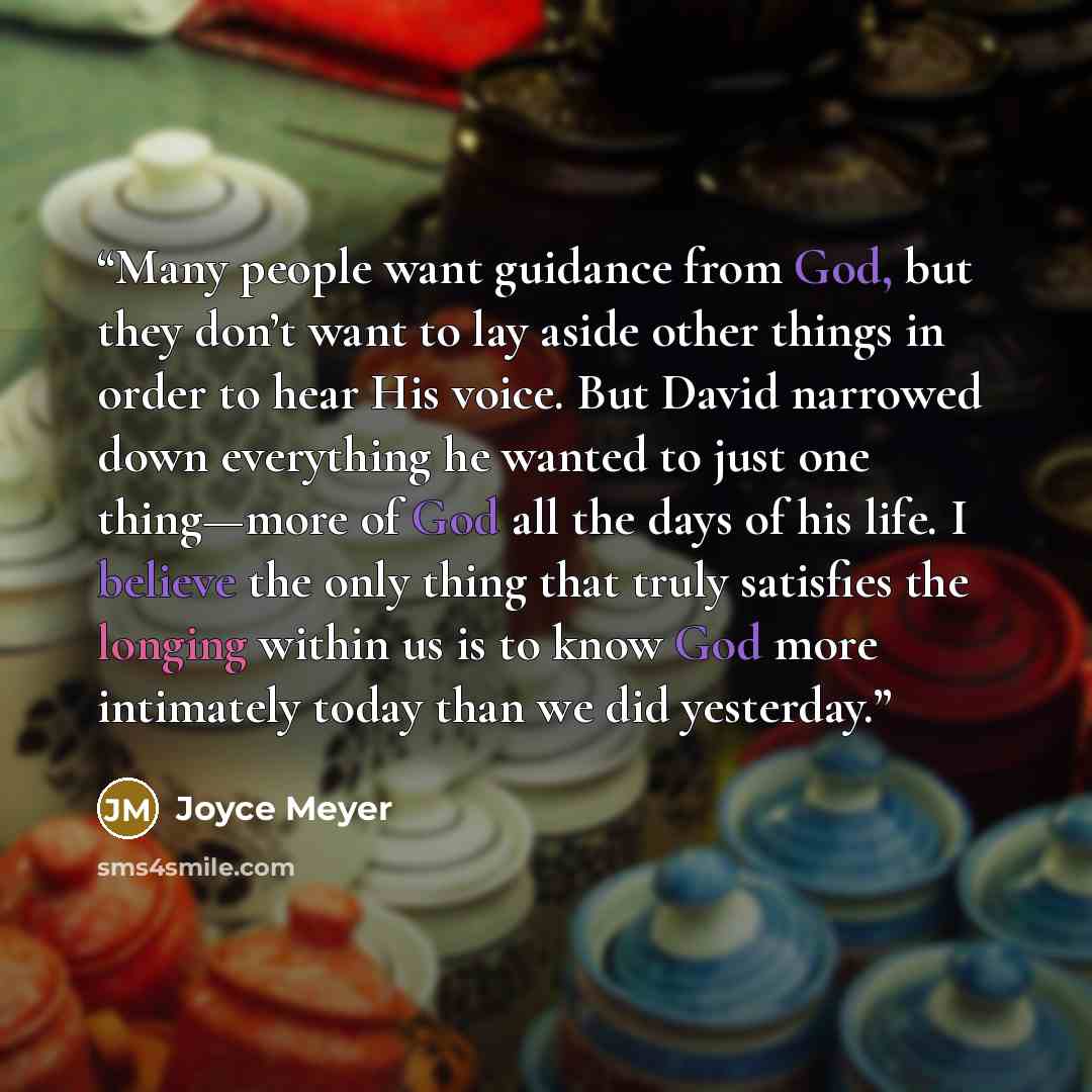 “Many people want guidance from God, but they don’t want to lay aside other things in order to hear His voice. But David narrowed down everything he wanted to just one thing—more of God all the days of his life. I believe the only thing that truly satisfies the longing within us is to know God more…” quote by Joyce Meyer