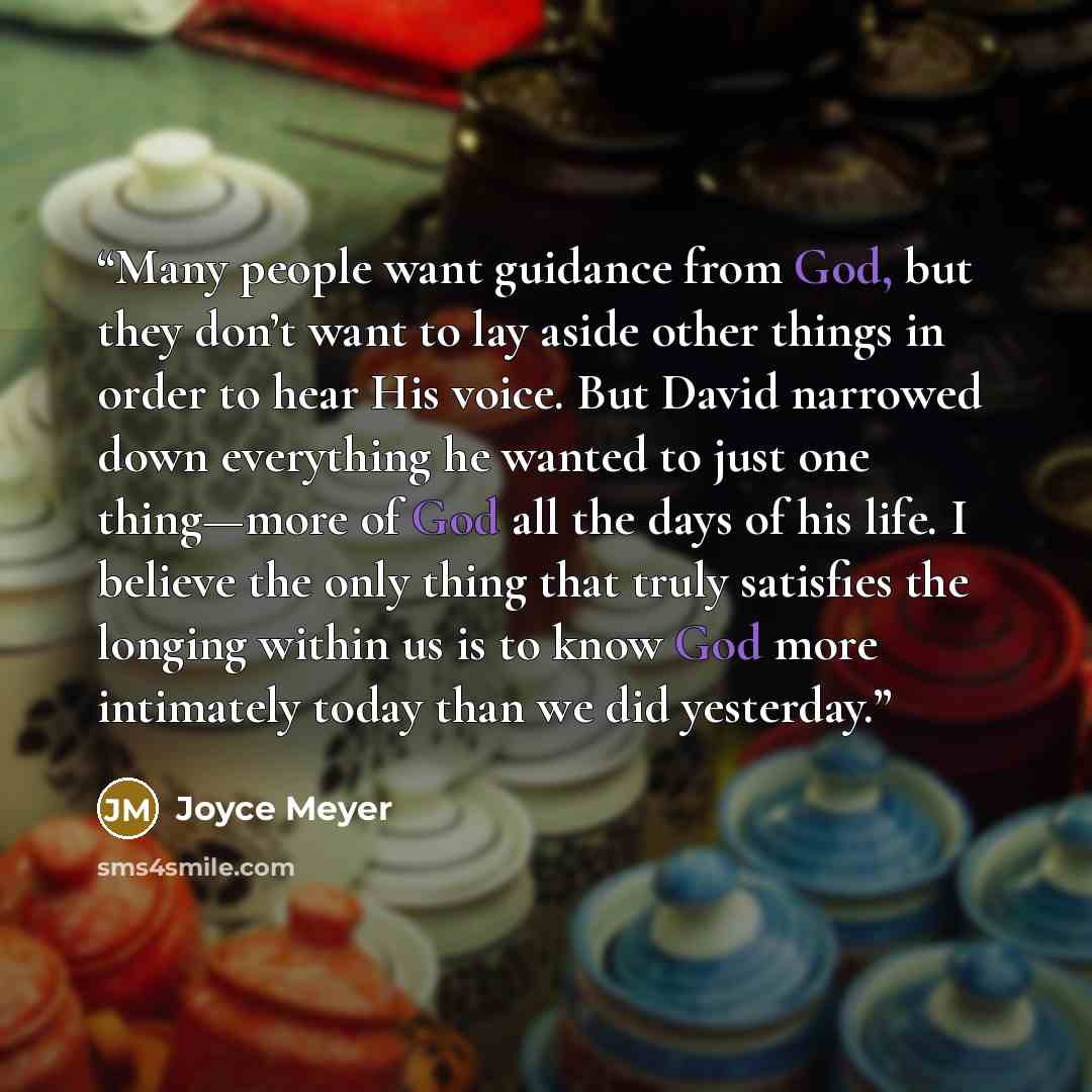 “Many people want guidance from God, but they don’t want to lay aside other things in order to hear His voice. But David narrowed down everything he wanted to just one thing—more of God all the days of his life. I believe the only thing that truly satisfies the longing within us is to know God more…” quote by Joyce Meyer
