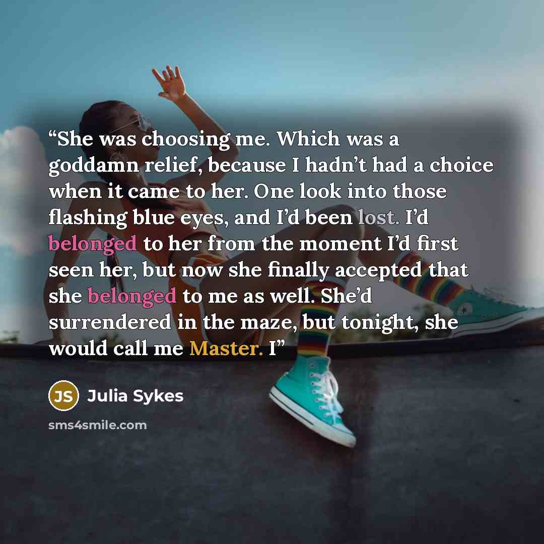 “She was choosing me. Which was a goddamn relief, because I hadn’t had a choice when it came to her. One look into those flashing blue eyes, and I’d been lost. I’d belonged to her from the moment I’d first seen her, but now she finally accepted that she belonged to me as well. She’d surrendered in…” quote by Julia Sykes