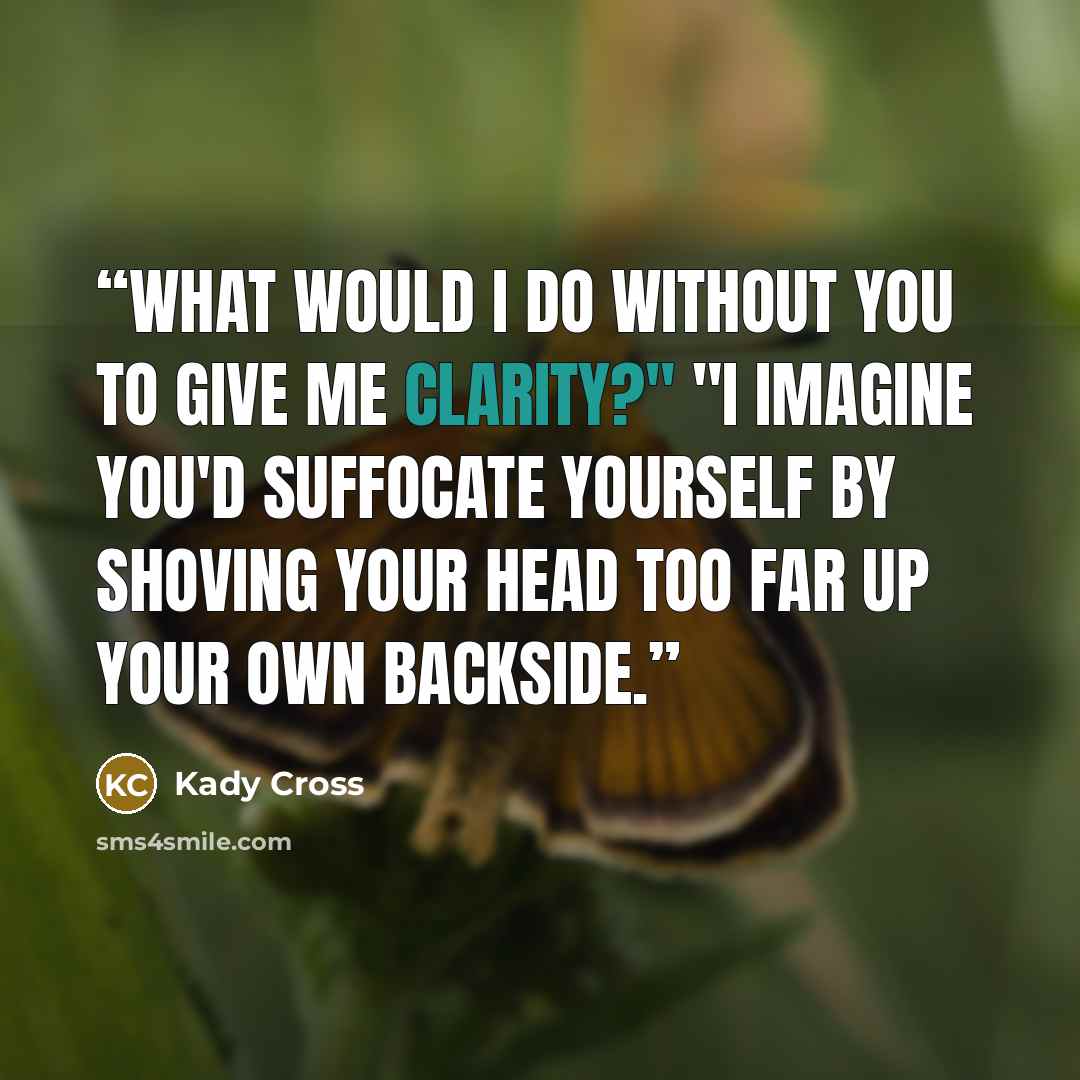 “What would I do without you to give me clarity?" "I imagine you'd suffocate yourself by shoving your head too far up your own backside.” quote by Kady Cross