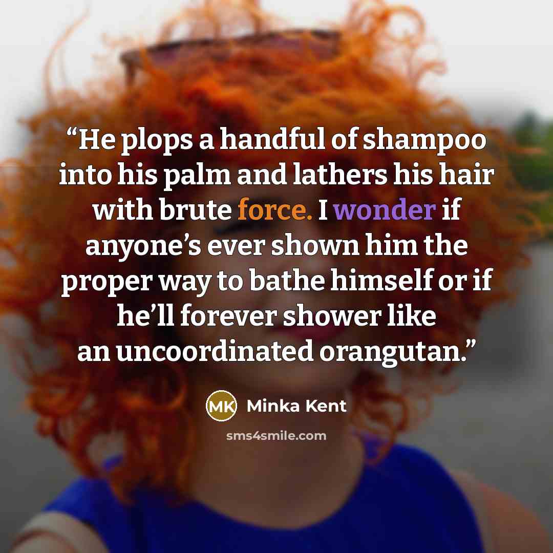 “He plops a handful of shampoo into his palm and lathers his hair with brute force. I wonder if anyone’s ever shown him the proper way to bathe himself or if he’ll forever shower like an uncoordinated orangutan.” quote by Minka Kent