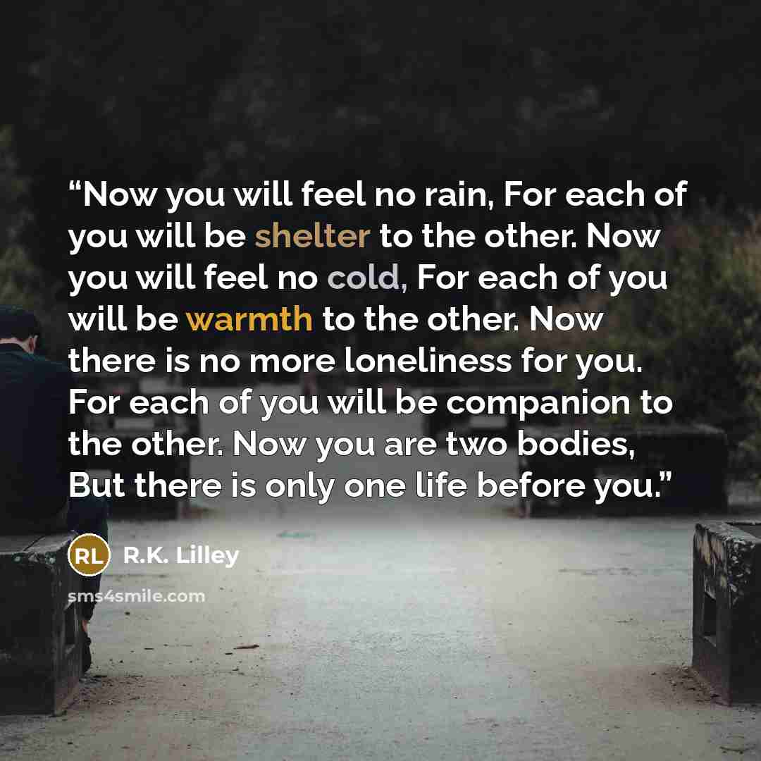 “Now you will feel no rain, For each of you will be shelter to the other. Now you will feel no cold, For each of you will be warmth to the other. Now there is no more loneliness for you. For each of you will be companion to the other. Now you are two bodies, But there is only one life before you.” quote by R.K. Lilley