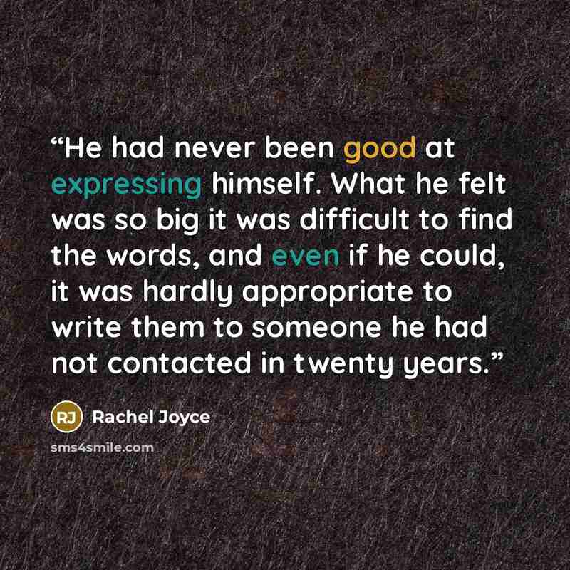 “He had never been good at expressing himself. What he felt was so big it was difficult to find the words, and even if he could, it was hardly appropriate to write them to someone he had not contacted in twenty years.” quote by Rachel Joyce