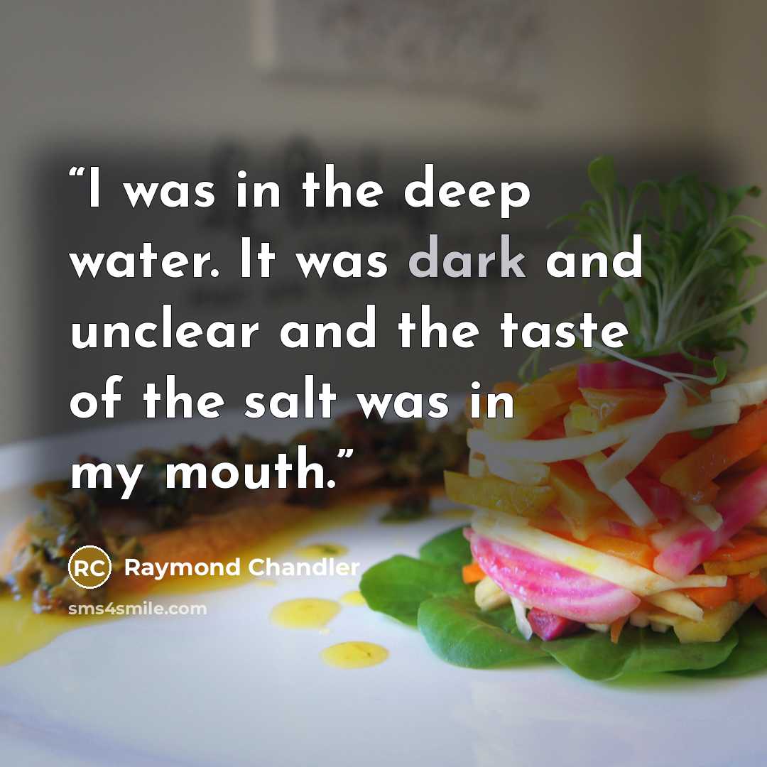 “I was in the deep water. It was dark and unclear and the taste of the salt was in my mouth.” quote by Raymond Chandler