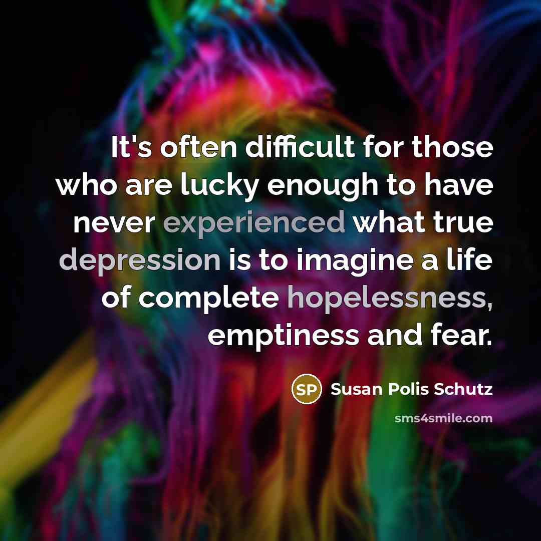 “It's often difficult for those who are lucky enough to have never experienced what true depression is to imagine a life of complete hopelessness, emptiness and fear.” quote by Susan Polis Schutz