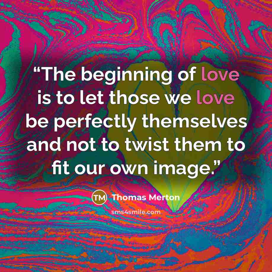 “The beginning of love is to let those we love be perfectly themselves and not to twist them to fit our own image.” quote by Thomas Merton