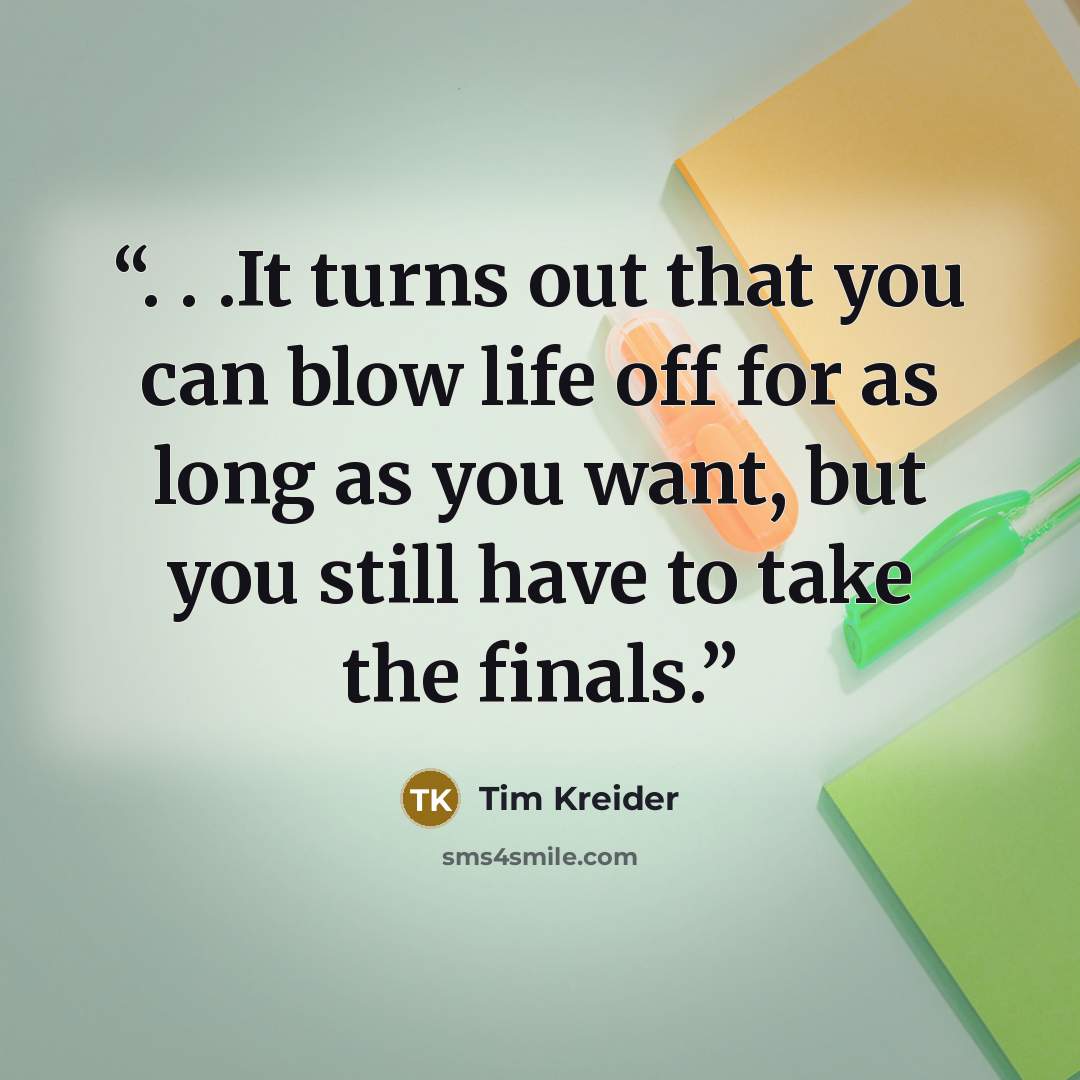 “. . .It turns out that you can blow life off for as long as you want, but you still have to take the finals.” quote by Tim Kreider