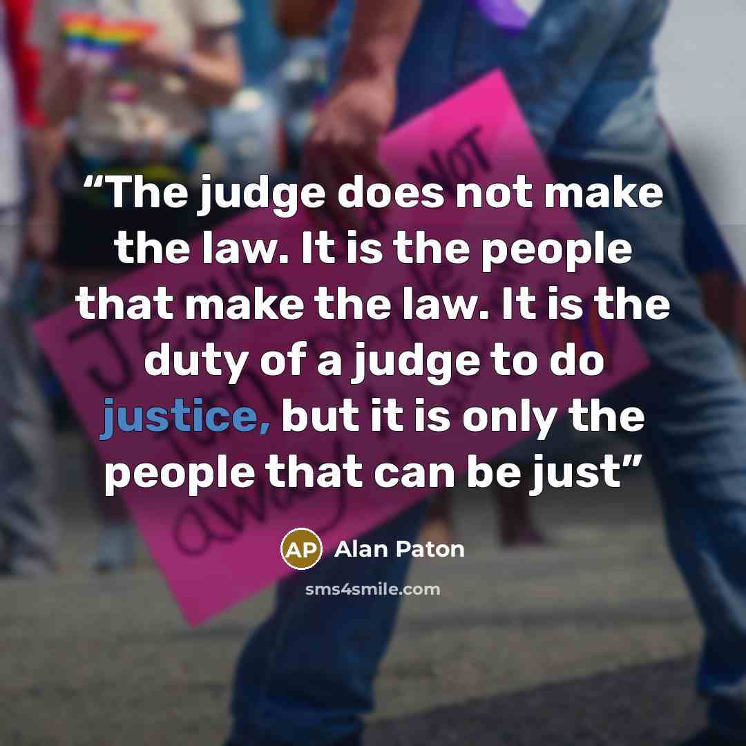 “The judge does not make the law. It is the people that make the law. It is the duty of a judge to do justice, but it is only the people that can be just” quote by Alan Paton