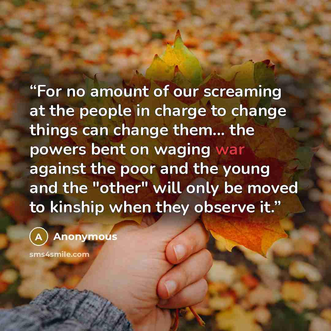 “For no amount of our screaming at the people in charge to change things can change them... the powers bent on waging war against the poor and the young and the "other" will only be moved to kinship when they observe it.” quote by Anonymous