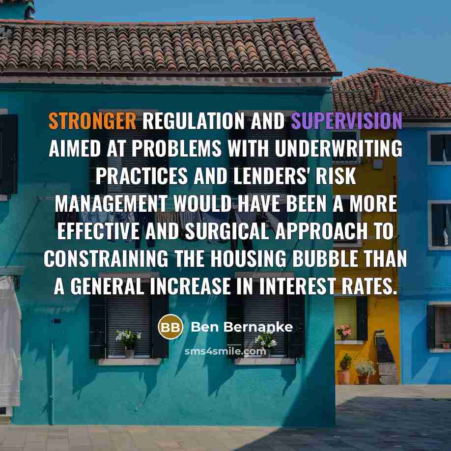 “Stronger regulation and supervision aimed at problems with underwriting practices and lenders' risk management would have been a more effective and surgical approach to constraining the housing bubble than a general increase in interest rates.” quote by Ben Bernanke