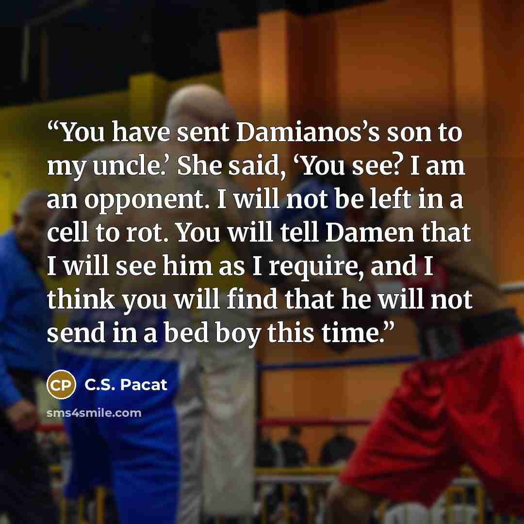 “You have sent Damianos’s son to my uncle.’ She said, ‘You see? I am an opponent. I will not be left in a cell to rot. You will tell Damen that I will see him as I require, and I think you will find that he will not send in a bed boy this time.” quote by C.S. Pacat
