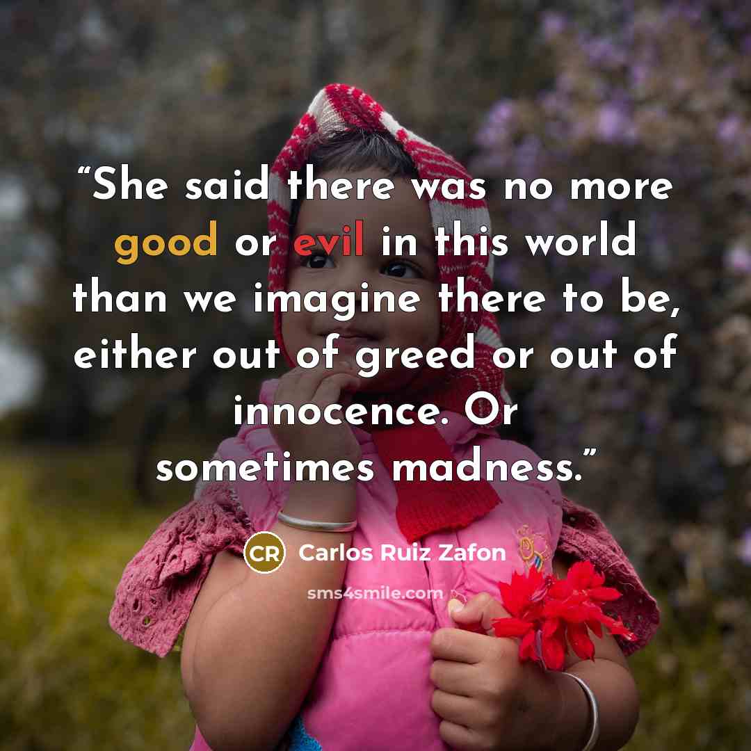 “She said there was no more good or evil in this world than we imagine there to be, either out of greed or out of innocence. Or sometimes madness.” quote by Carlos Ruiz Zafón