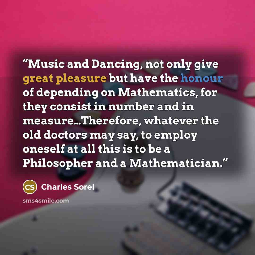 “Music and Dancing, not only give great pleasure but have the honour of depending on Mathematics, for they consist in number and in measure…Therefore, whatever the old doctors may say, to employ oneself at all this is to be a Philosopher and a Mathematician.” quote by Charles Sorel