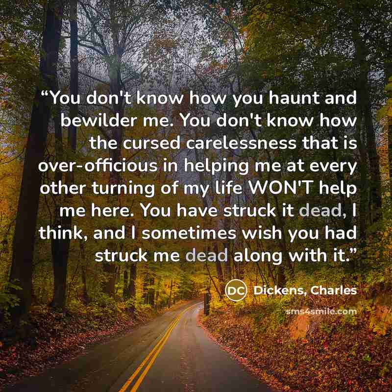 “You don't know how you haunt and bewilder me. You don't know how the cursed carelessness that is over-officious in helping me at every other turning of my life WON'T help me here. You have struck it dead, I think, and I sometimes wish you had struck me dead along with it.” quote by Dickens, Charles