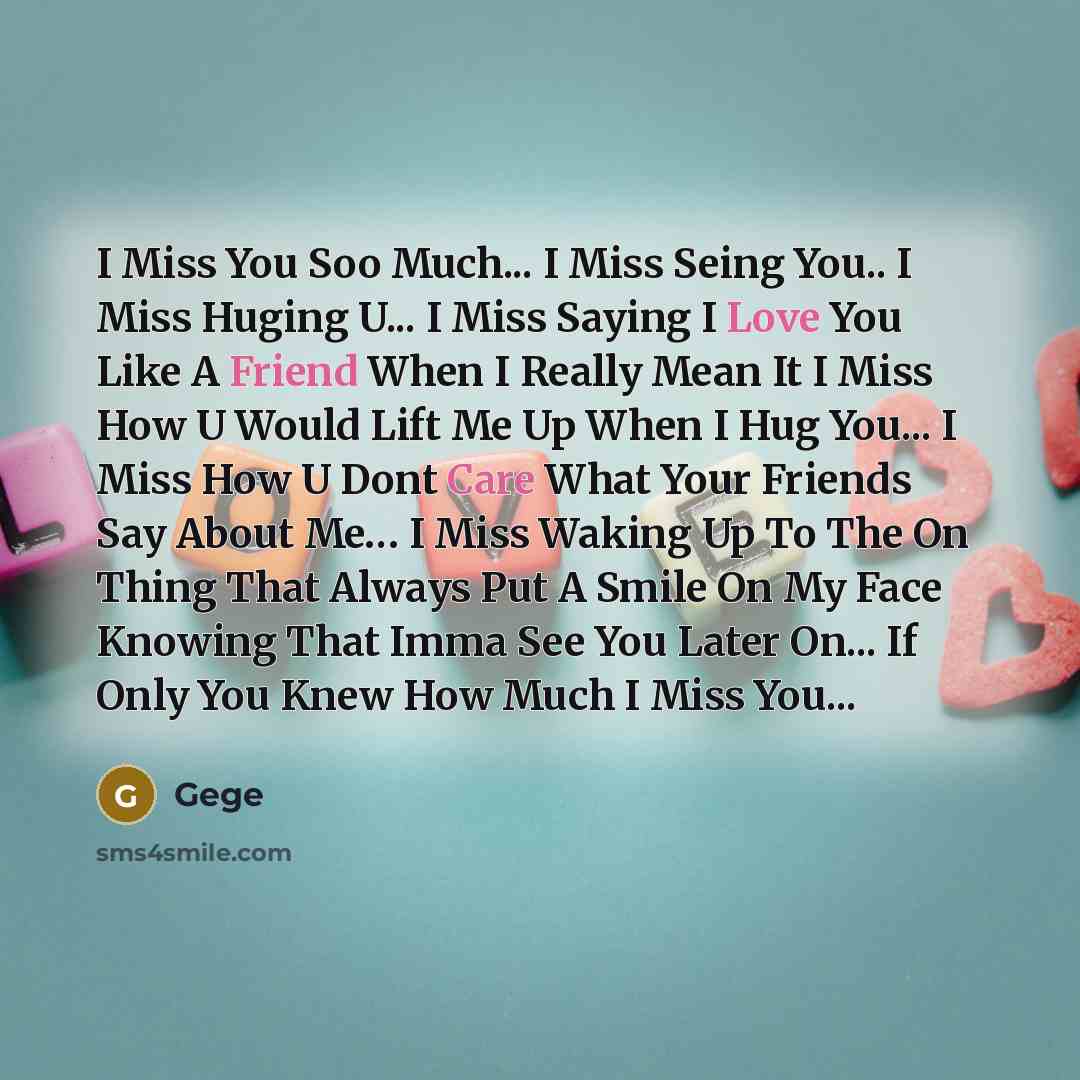 “I Miss You Soo Much... I Miss Seing You.. I Miss Huging U... I Miss Saying I Love You Like A Friend When I Really Mean It I Miss How U Would Lift Me Up When I Hug You... I Miss How U Dont Care What Your Friends Say About Me… I Miss Waking Up To The On Thing That Always Put A Smile On My Face…” quote by Gege
