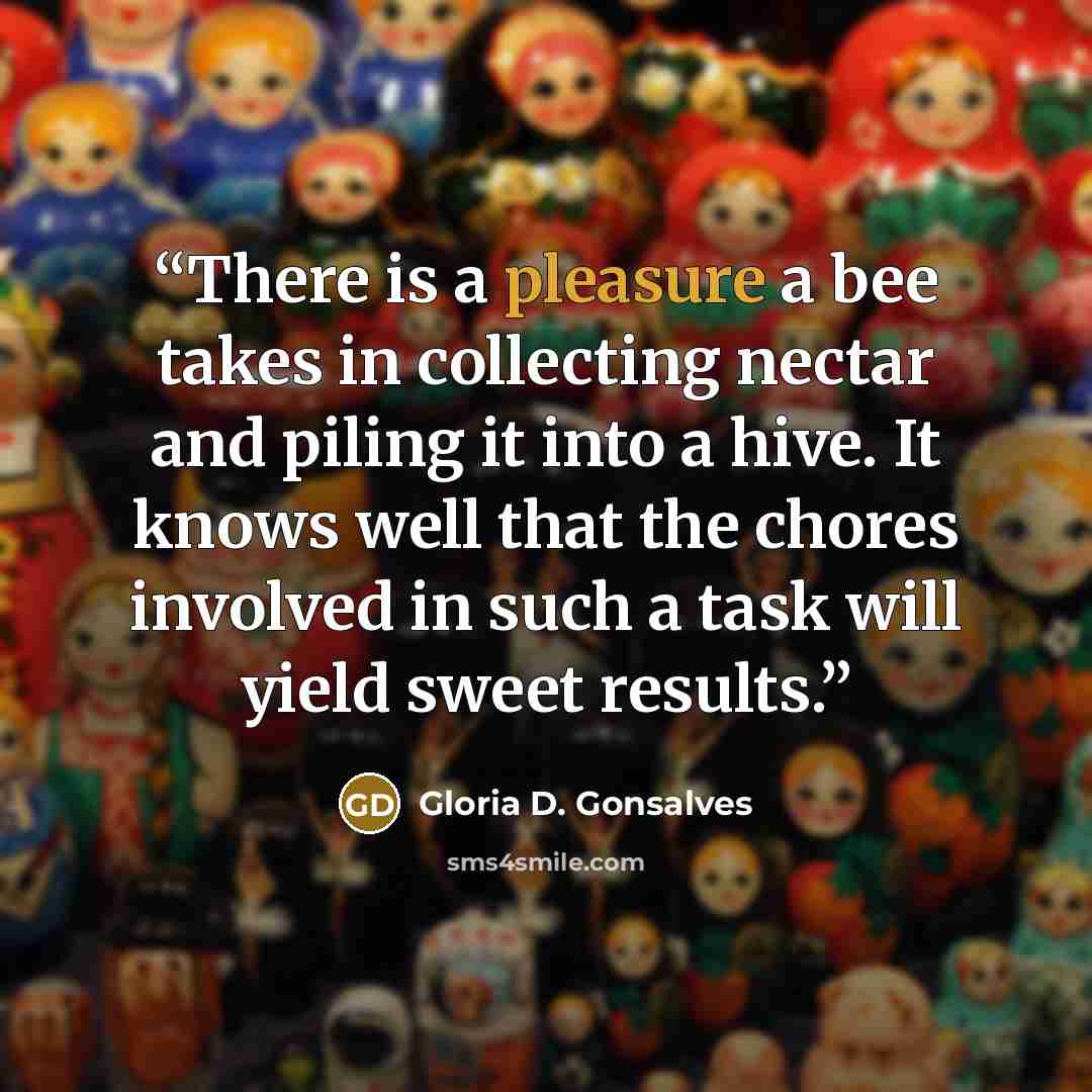 “There is a pleasure a bee takes in collecting nectar and piling it into a hive. It knows well that the chores involved in such a task will yield sweet results.” quote by Gloria D. Gonsalves