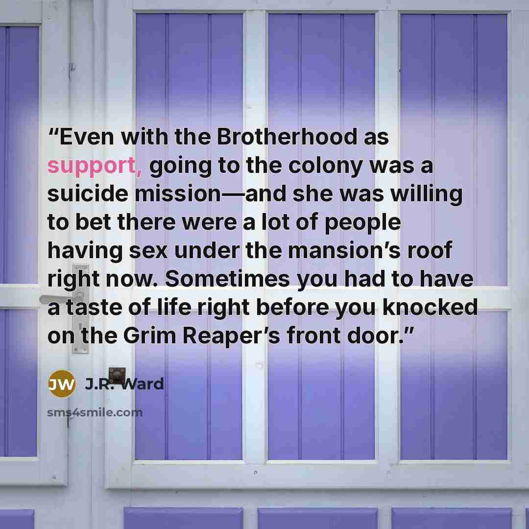 “Even with the Brotherhood as support, going to the colony was a suicide mission—and she was willing to bet there were a lot of people having sex under the mansion’s roof right now. Sometimes you had to have a taste of life right before you knocked on the Grim Reaper’s front door.” quote by J.R. Ward