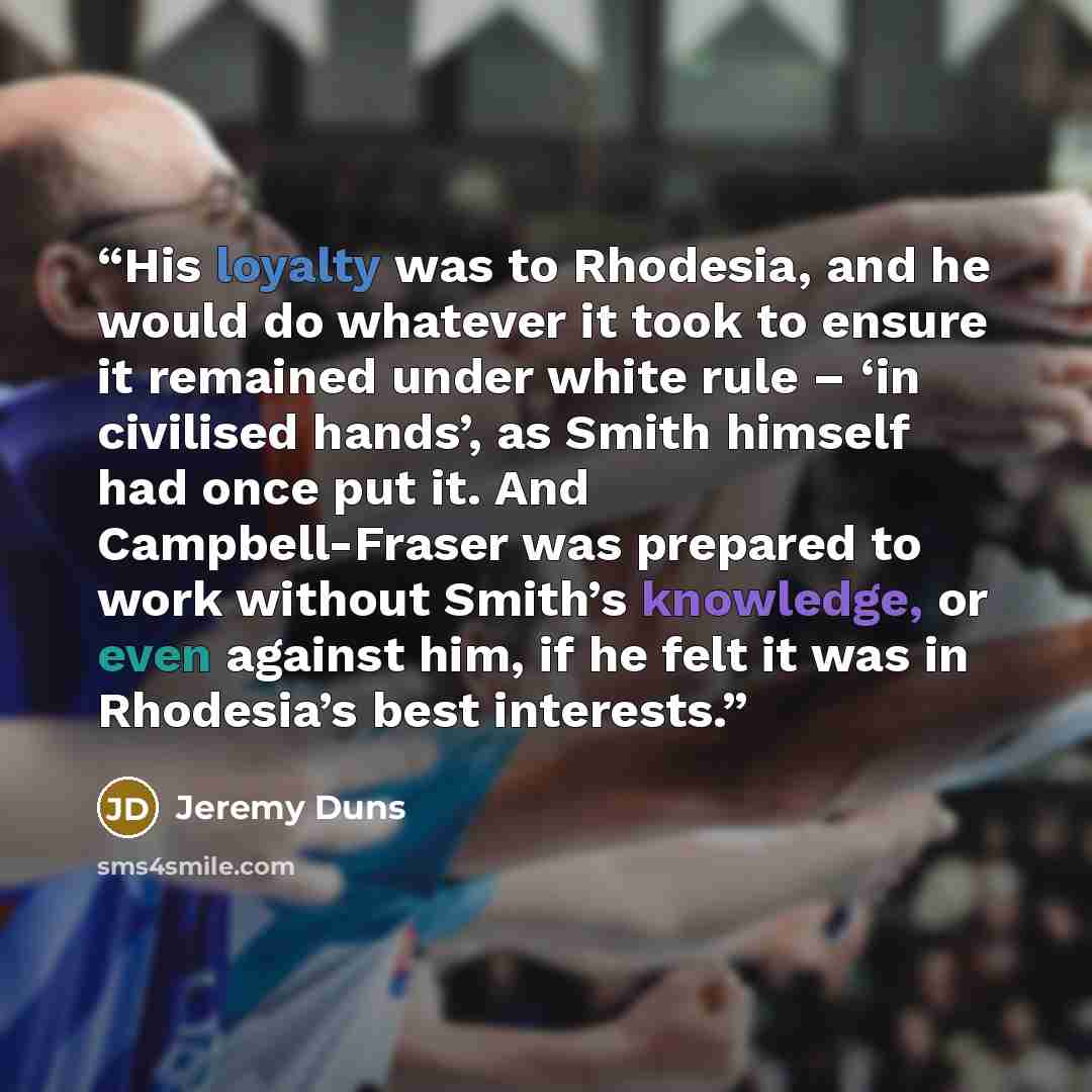 “His loyalty was to Rhodesia, and he would do whatever it took to ensure it remained under white rule – ‘in civilised hands’, as Smith himself had once put it. And Campbell-Fraser was prepared to work without Smith’s knowledge, or even against him, if he felt it was in Rhodesia’s best interests.” quote by Jeremy Duns