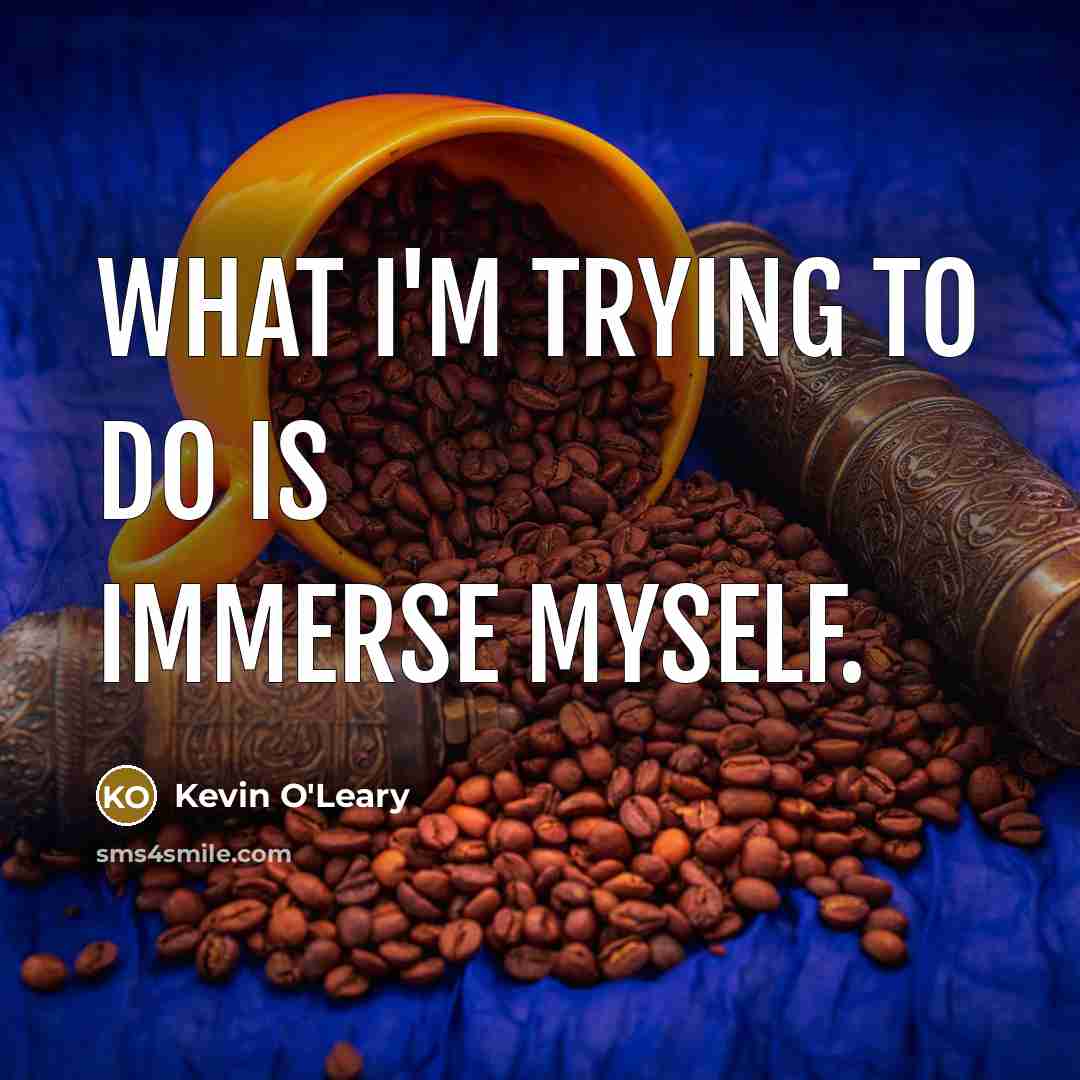 “What I'm trying to do is immerse myself.” quote by Kevin O'Leary