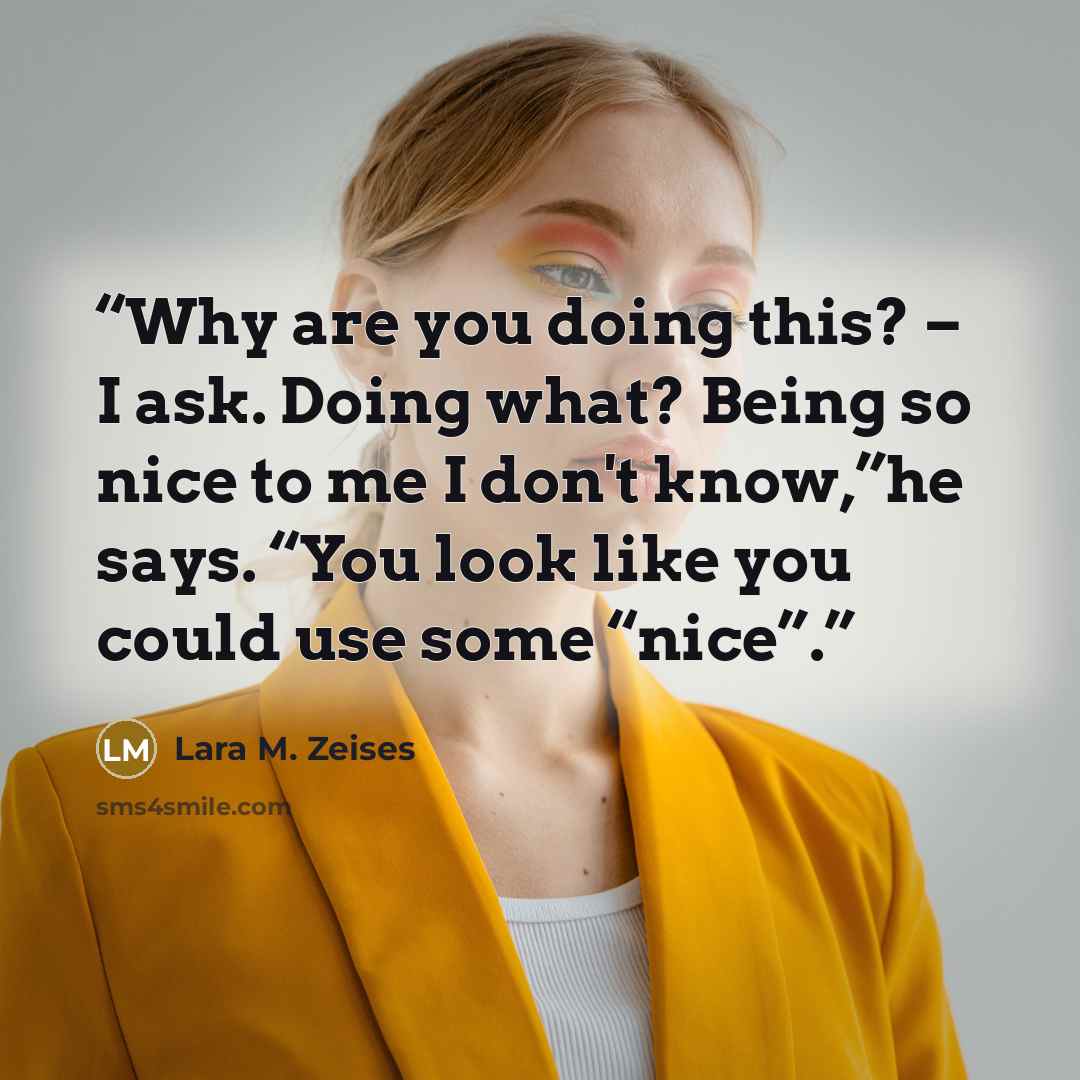 “Why are you doing this? – I ask. Doing what? Being so nice to me I don't know,”he says. “You look like you could use some “nice”.” quote by Lara M. Zeises
