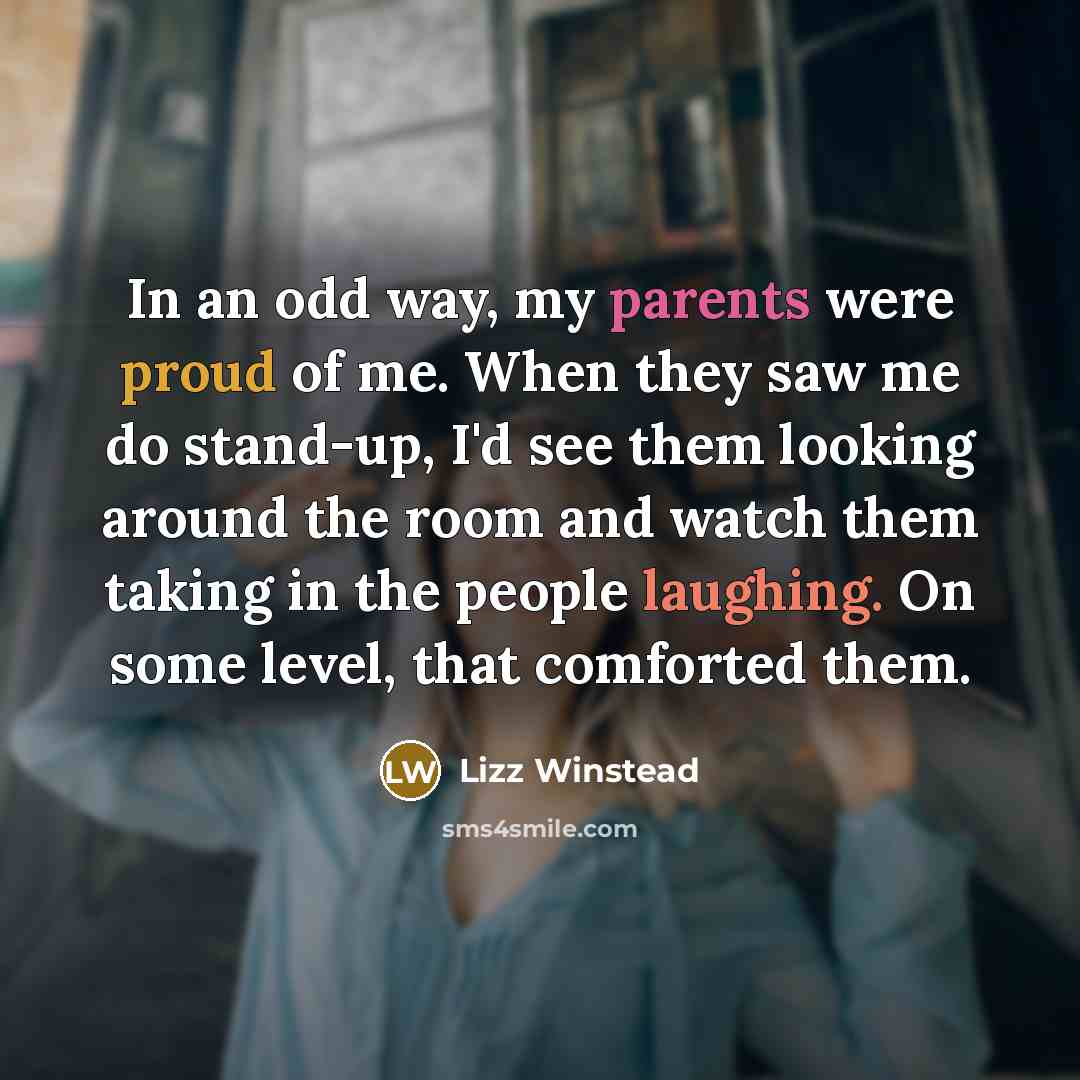 “In an odd way, my parents were proud of me. When they saw me do stand-up, I'd see them looking around the room and watch them taking in the people laughing. On some level, that comforted them.” quote by Lizz Winstead