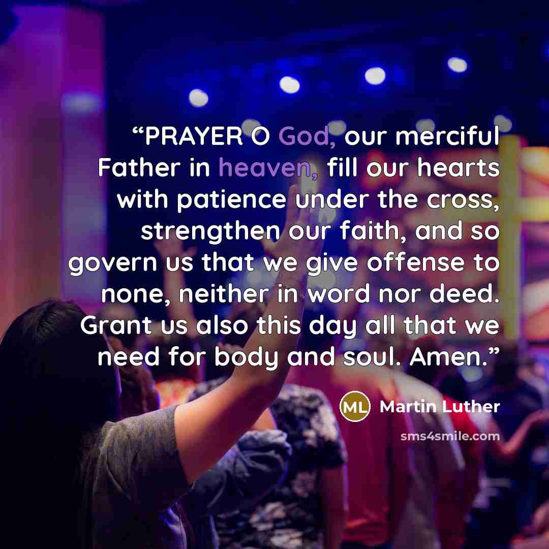 “PRAYER O God, our merciful Father in heaven, fill our hearts with patience under the cross, strengthen our faith, and so govern us that we give offense to none, neither in word nor deed. Grant us also this day all that we need for body and soul. Amen.” quote by Martin Luther