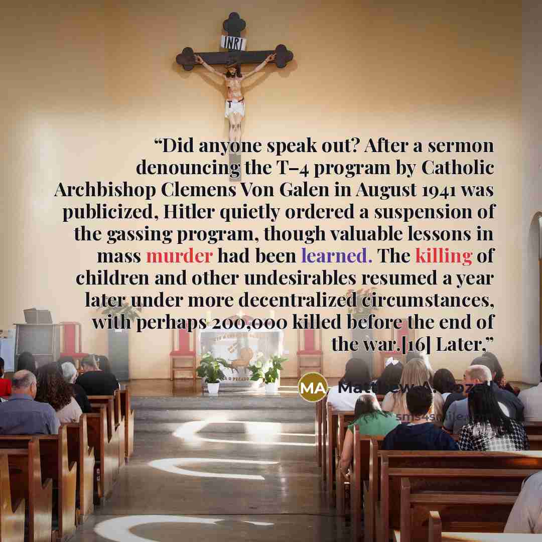 “Did anyone speak out? After a sermon denouncing the T–4 program by Catholic Archbishop Clemens Von Galen in August 1941 was publicized, Hitler quietly ordered a suspension of the gassing program, though valuable lessons in mass murder had been learned. The killing of children and other…” quote by Matthew A. Rozell