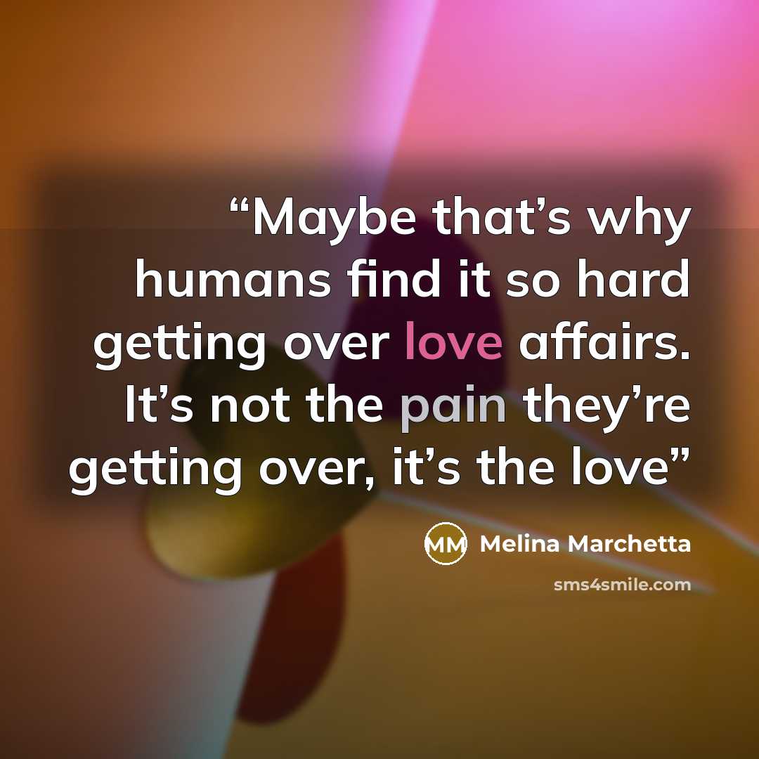 “Maybe that’s why humans find it so hard getting over love affairs. It’s not the pain they’re getting over, it’s the love” quote by Melina Marchetta