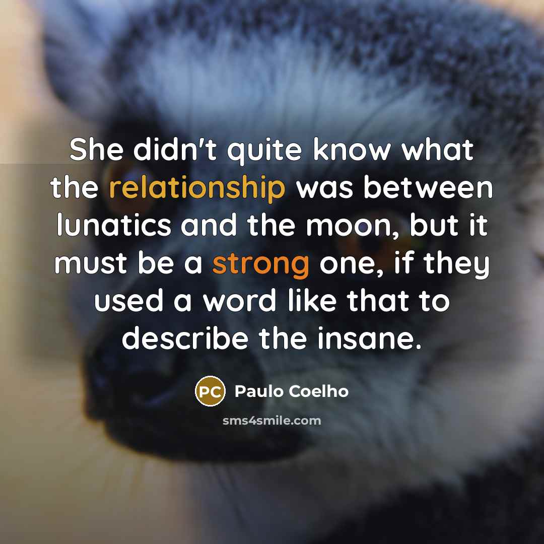 “She didn't quite know what the relationship was between lunatics and the moon, but it must be a strong one, if they used a word like that to describe the insane.” quote by Paulo Coelho