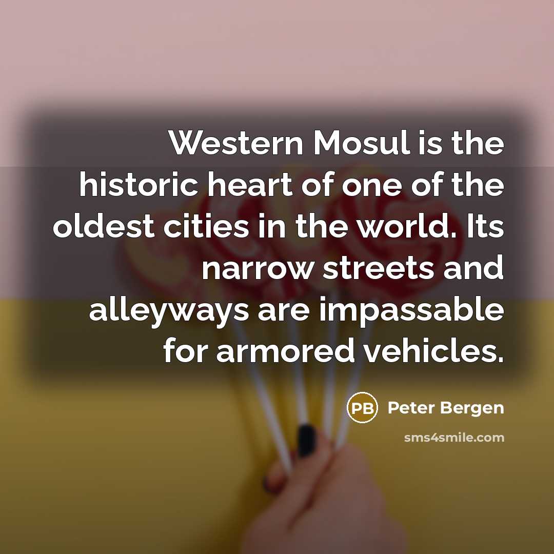 “Western Mosul is the historic heart of one of the oldest cities in the world. Its narrow streets and alleyways are impassable for armored vehicles.” quote by Peter Bergen