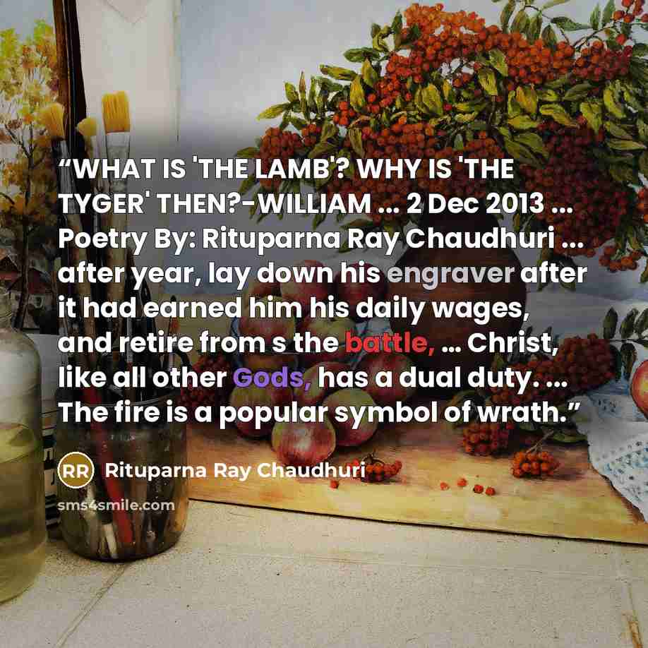 “WHAT IS 'THE LAMB'? WHY IS 'THE TYGER' THEN?-WILLIAM ... 2 Dec 2013 ... Poetry By: Rituparna Ray Chaudhuri ... after year, lay down his engraver after it had earned him his daily wages, and retire from s the battle, … Christ, like all other Gods, has a dual duty. ... The fire is a popular symbol…” quote by Rituparna Ray Chaudhuri