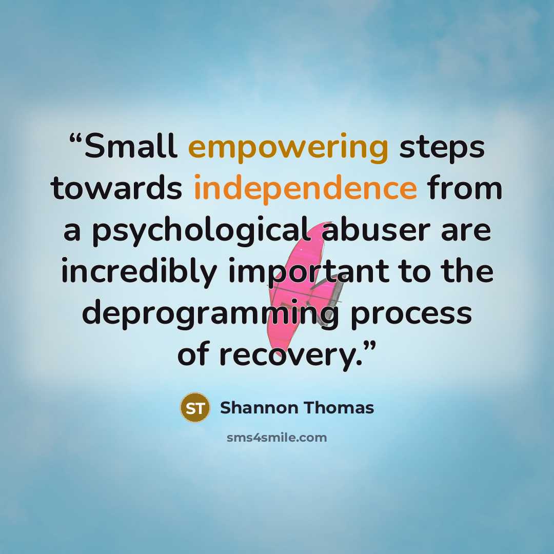 “Small empowering steps towards independence from a psychological abuser are incredibly important to the deprogramming process of recovery.” quote by Shannon Thomas