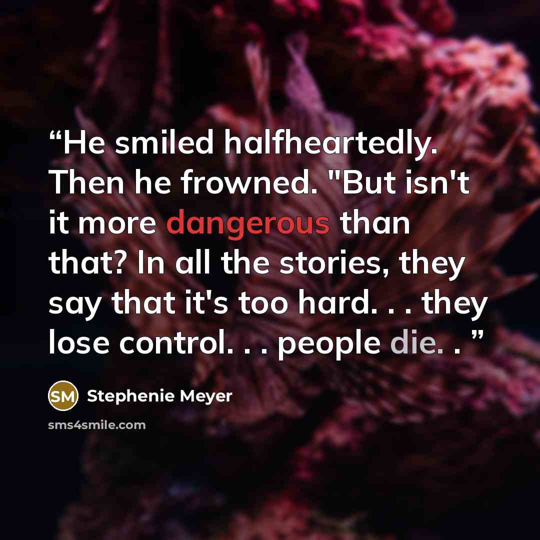 “He smiled halfheartedly. Then he frowned. "But isn't it more dangerous than that? In all the stories, they say that it's too hard. . . they lose control. . . people die. .” quote by Stephenie Meyer