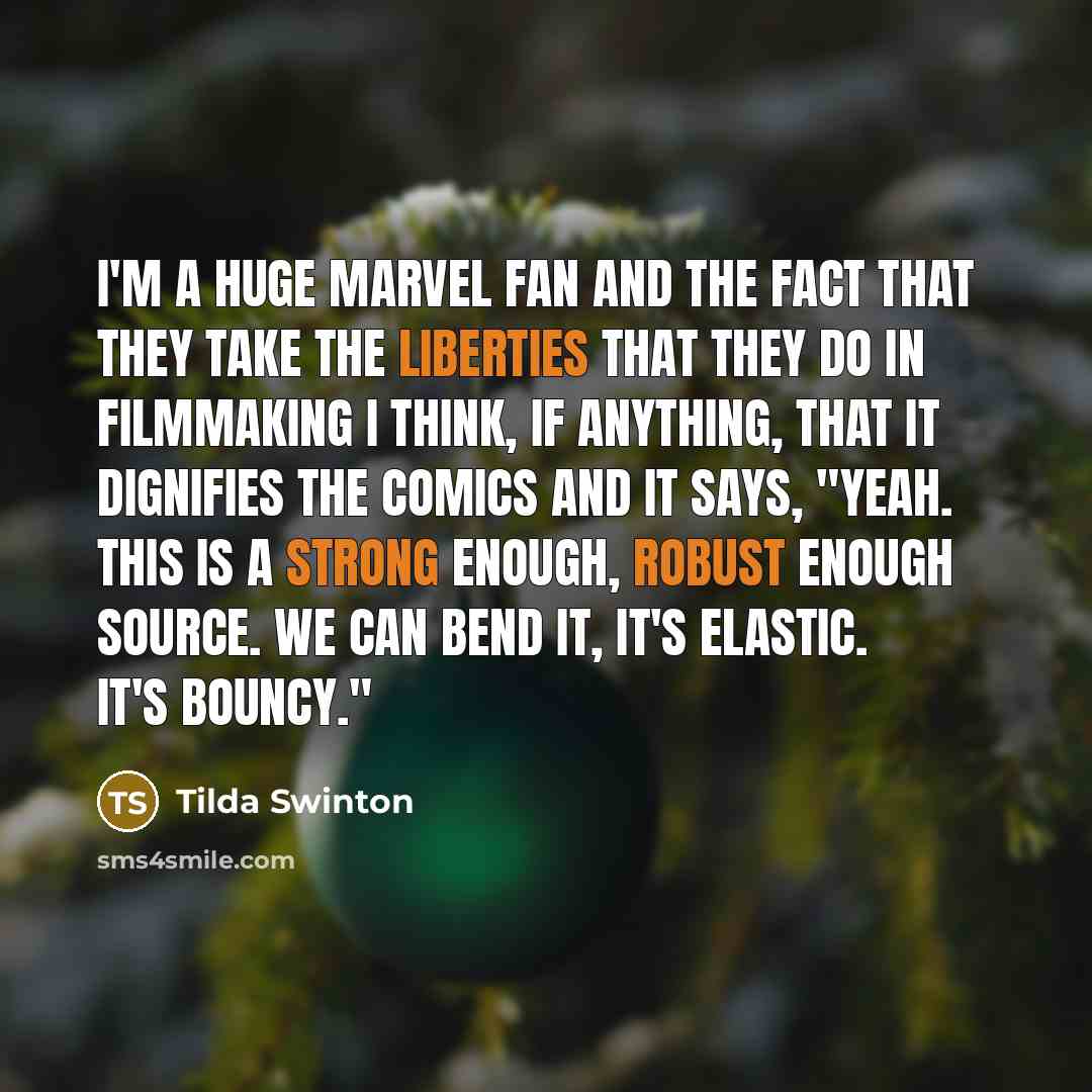 “I'm a huge Marvel fan and the fact that they take the liberties that they do in filmmaking I think, if anything, that it dignifies the comics and it says, "Yeah. This is a strong enough, robust enough source. We can bend it, it's elastic. It's bouncy."” quote by Tilda Swinton