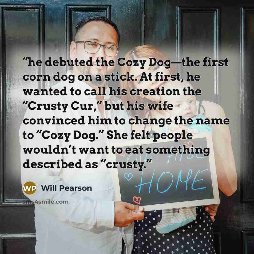 “he debuted the Cozy Dog—the first corn dog on a stick. At first, he wanted to call his creation the “Crusty Cur,” but his wife convinced him to change the name to “Cozy Dog.” She felt people wouldn’t want to eat something described as “crusty.” quote by Will Pearson