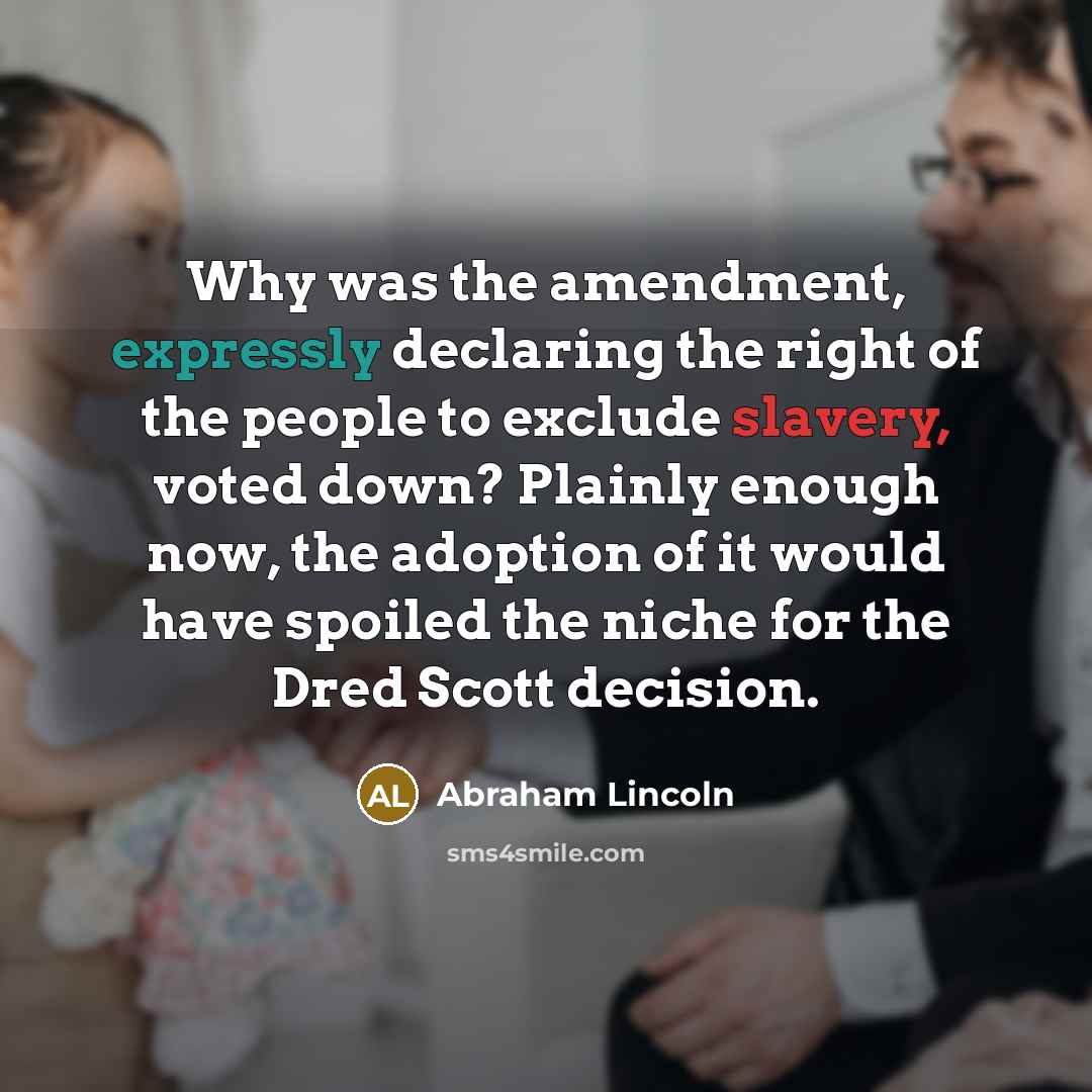 “Why was the amendment, expressly declaring the right of the people to exclude slavery, voted down? Plainly enough now, the adoption of it would have spoiled the niche for the Dred Scott decision.” quote by Abraham Lincoln