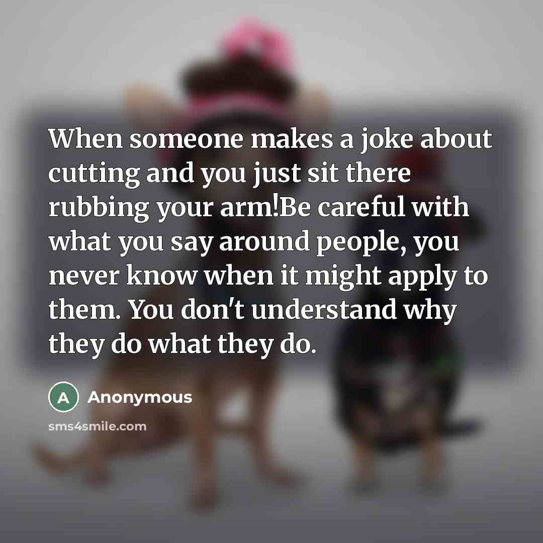 “When someone makes a joke about cutting and you just sit there rubbing your arm!Be careful with what you say around people, you never know when it might apply to them. You don't understand why they do what they do.” quote by Anonymous