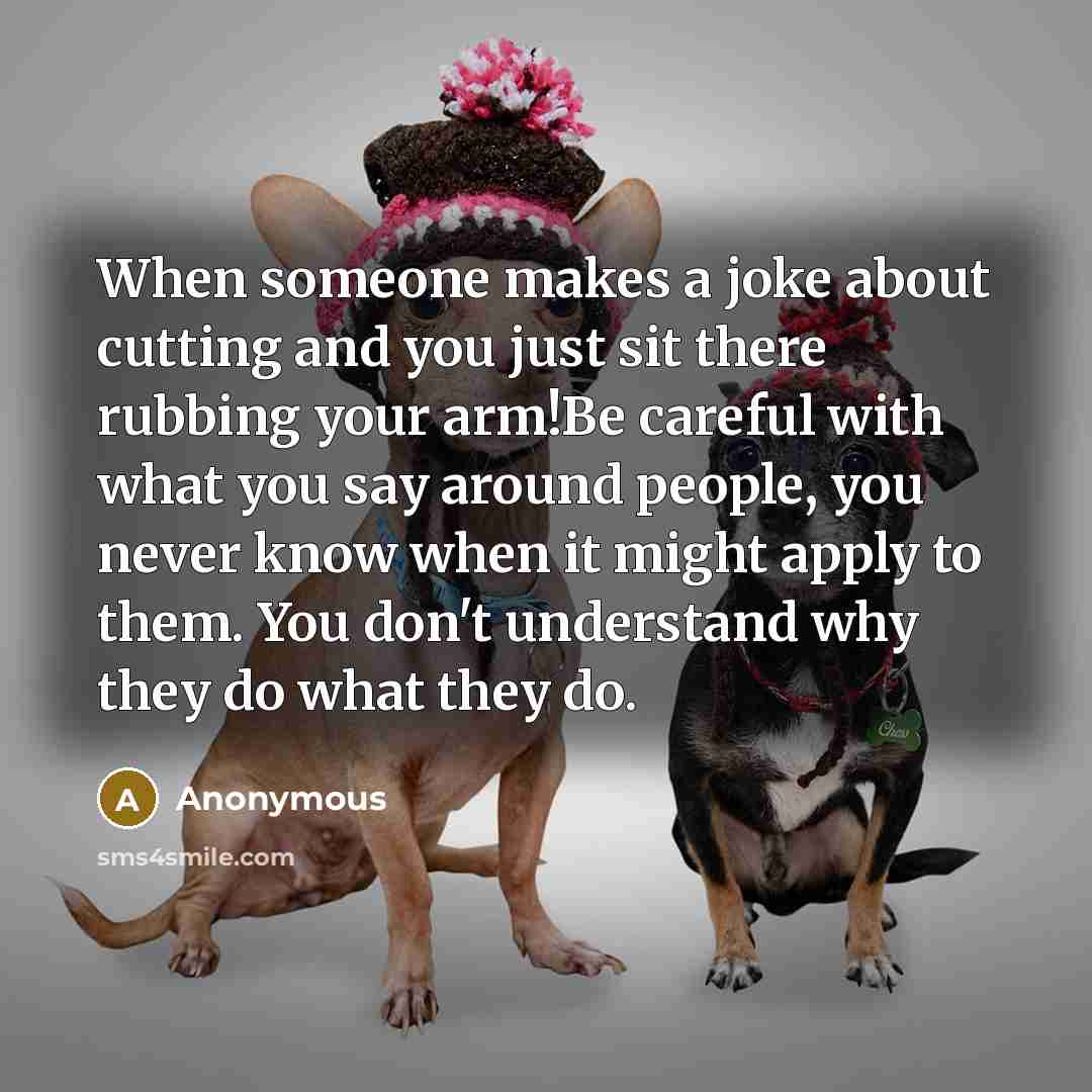 “When someone makes a joke about cutting and you just sit there rubbing your arm!Be careful with what you say around people, you never know when it might apply to them. You don't understand why they do what they do.” quote by Anonymous