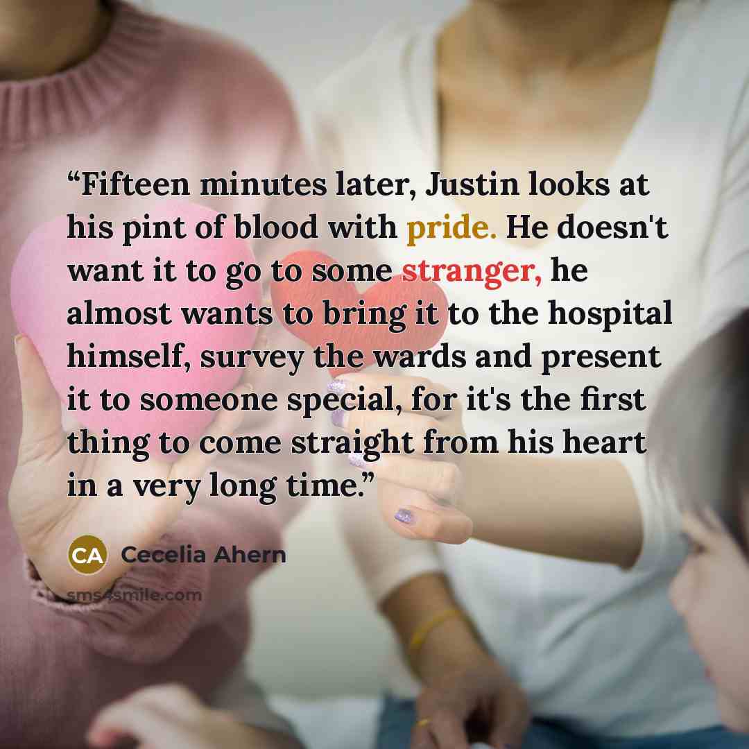 “Fifteen minutes later, Justin looks at his pint of blood with pride. He doesn't want it to go to some stranger, he almost wants to bring it to the hospital himself, survey the wards and present it to someone special, for it's the first thing to come straight from his heart in a very long time.” quote by Cecelia Ahern
