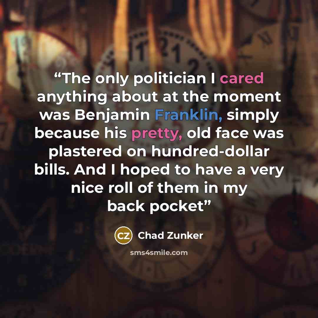 “The only politician I cared anything about at the moment was Benjamin Franklin, simply because his pretty, old face was plastered on hundred-dollar bills. And I hoped to have a very nice roll of them in my back pocket” quote by Chad Zunker