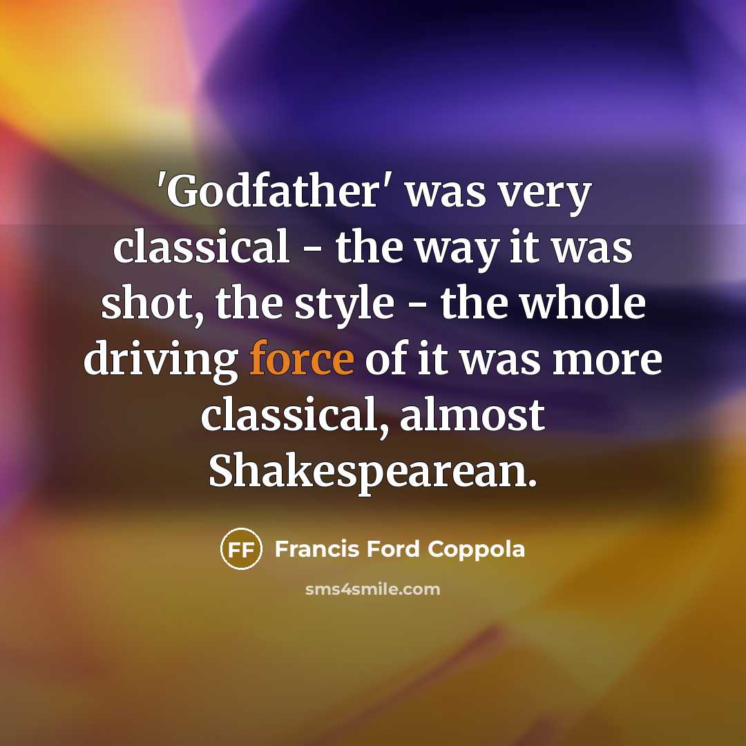 “'Godfather' was very classical - the way it was shot, the style - the whole driving force of it was more classical, almost Shakespearean.” quote by Francis Ford Coppola