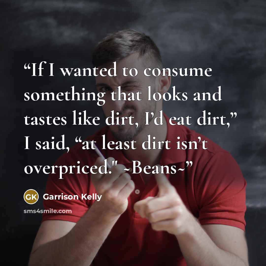 “If I wanted to consume something that looks and tastes like dirt, I’d eat dirt,” I said, “at least dirt isn’t overpriced." ~Beans~” quote by Garrison Kelly