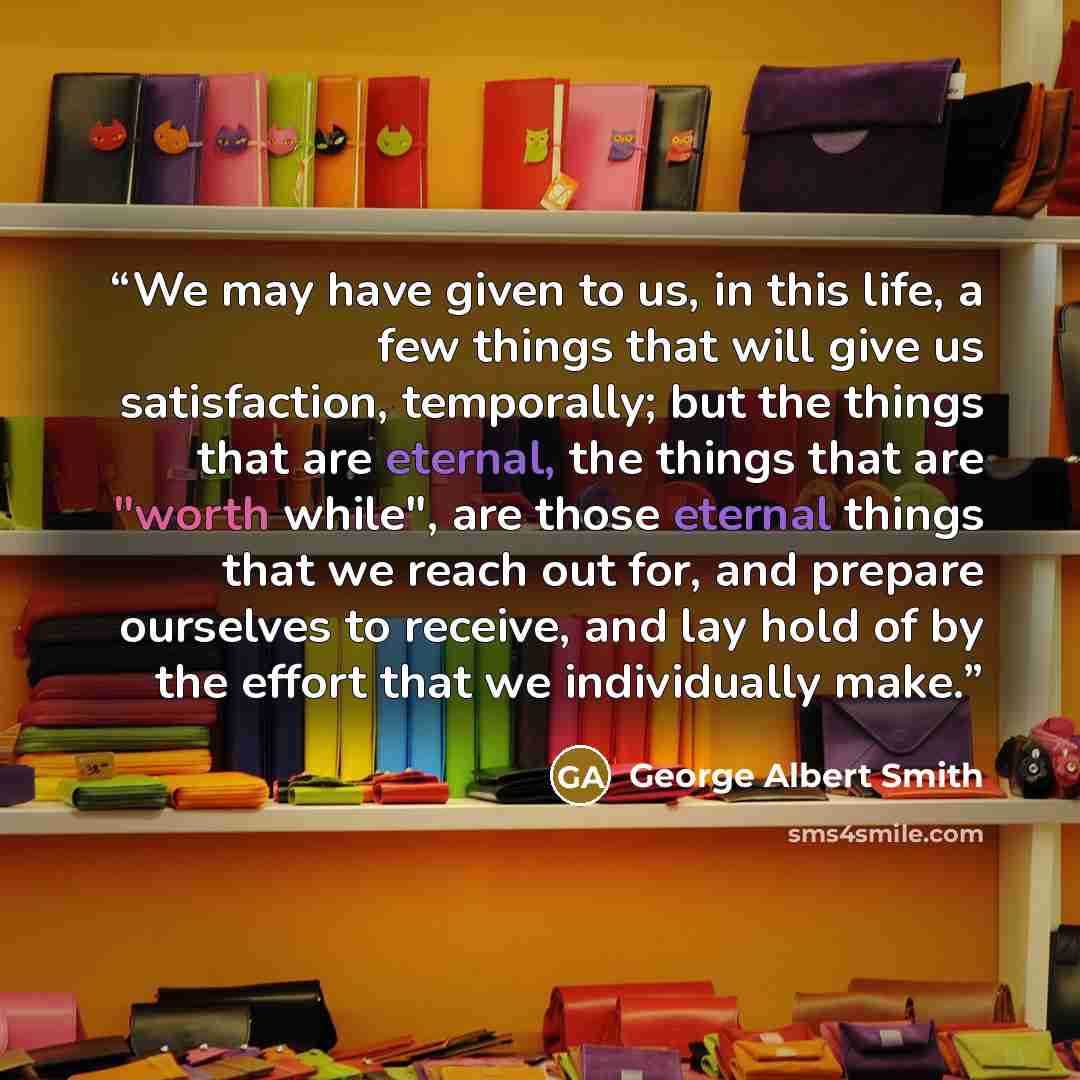 “We may have given to us, in this life, a few things that will give us satisfaction, temporally; but the things that are eternal, the things that are "worth while", are those eternal things that we reach out for, and prepare ourselves to receive, and lay hold of by the effort that we individually…” quote by George Albert Smith
