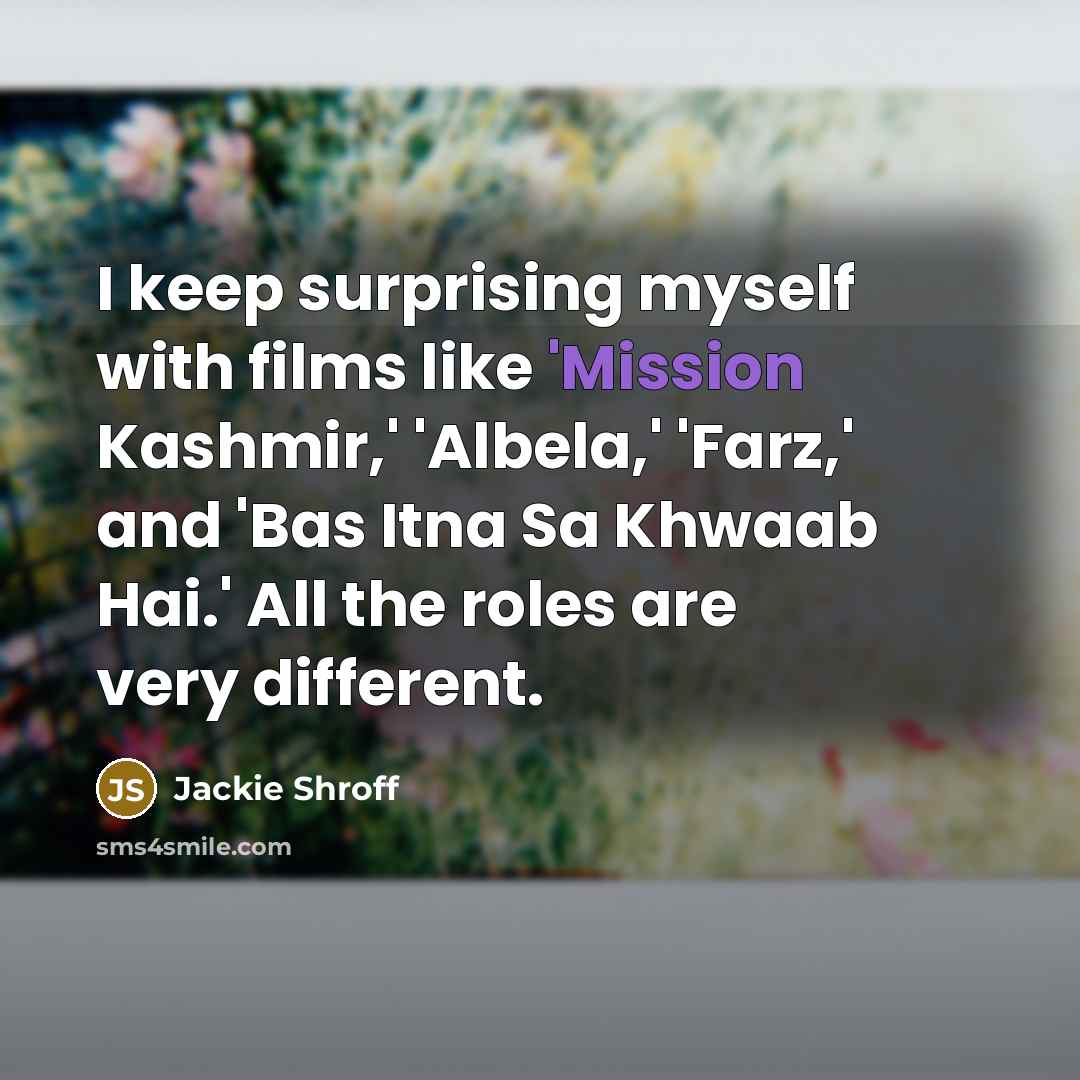 “I keep surprising myself with films like 'Mission Kashmir,' 'Albela,' 'Farz,' and 'Bas Itna Sa Khwaab Hai.' All the roles are very different.” quote by Jackie Shroff