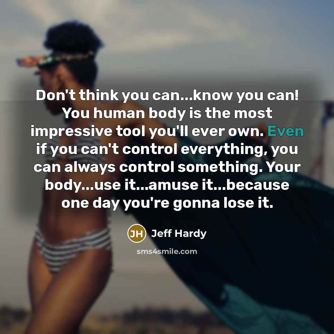 “Don't think you can...know you can! You human body is the most impressive tool you'll ever own. Even if you can't control everything, you can always control something. Your body...use it...amuse it...because one day you're gonna lose it.” quote by Jeff Hardy